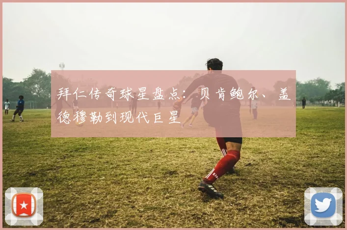 拜仁传奇球星盘点：贝肯鲍尔、盖德穆勒到现代巨星