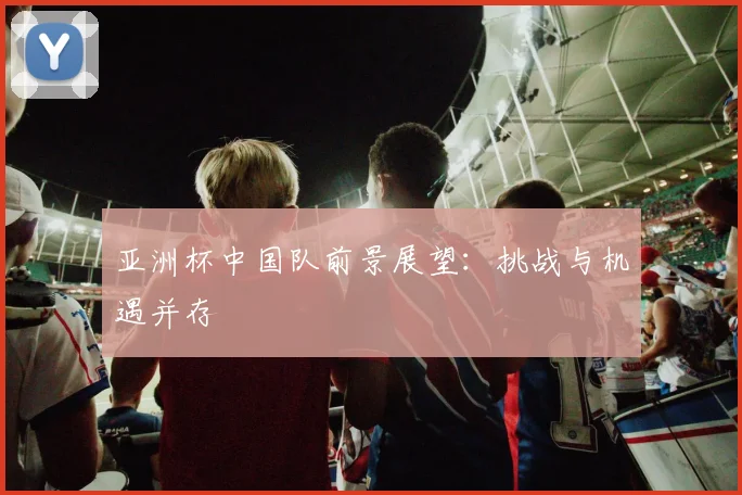 亚洲杯中国队前景展望：挑战与机遇并存