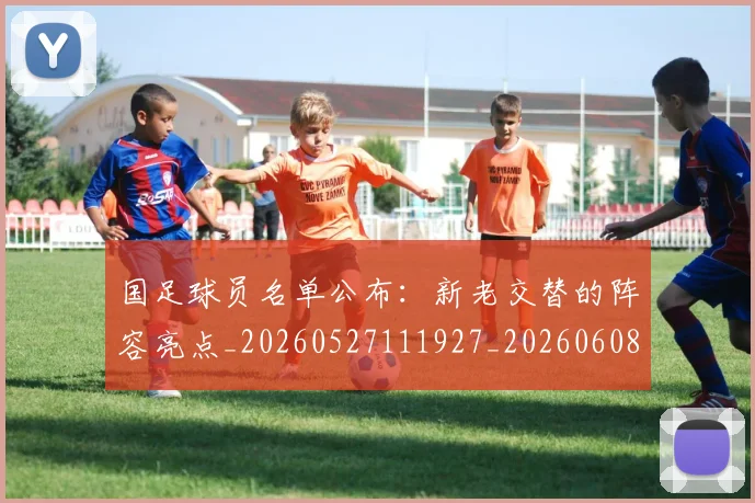 国足球员名单公布：新老交替的阵容亮点_20260527111927_20260608143006
