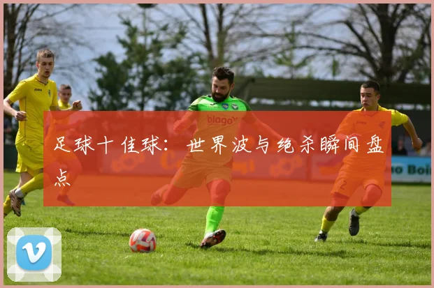 足球十佳球：世界波与绝杀瞬间盘点