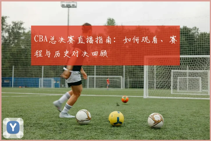 CBA总决赛直播指南：如何观看、赛程与历史对决回顾